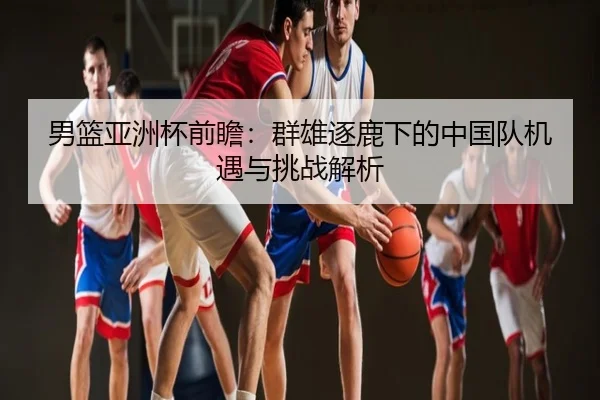 男篮亚洲杯前瞻：群雄逐鹿下的中国队机遇与挑战解析