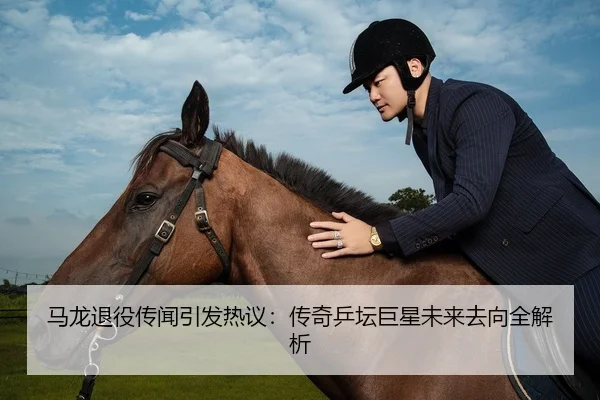 马龙退役传闻引发热议：传奇乒坛巨星未来去向全解析