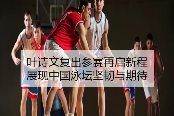 叶诗文复出参赛再启新程 展现中国泳坛坚韧与期待