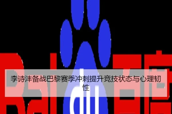 李诗沣备战巴黎赛季冲刺提升竞技状态与心理韧性