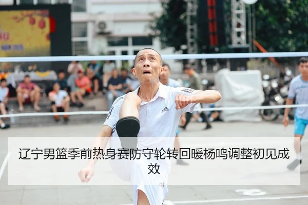 辽宁男篮季前热身赛防守轮转回暖杨鸣调整初见成效
