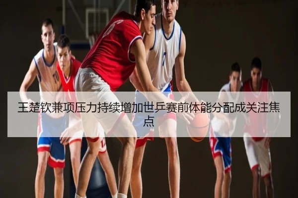 王楚钦兼项压力持续增加世乒赛前体能分配成关注焦点